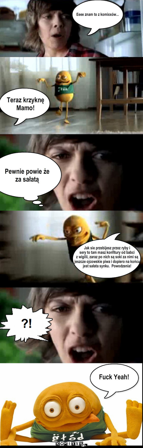 Eeee znam to z komixxów... Teraz ... – Eeee znam to z komixxów... Teraz krzyknę
Mamo! Pewnie powie że 
za sałatą Jak sie przebijesz przez ryby i 
sery to tam masz konfitury od babci
z wigilii, zaraz po nich są soki za nimi są
jeszcze ojcowskie piwa i dopiero na końcu 
jest sałata synku.  Powodzenia! Fuck Yeah! 