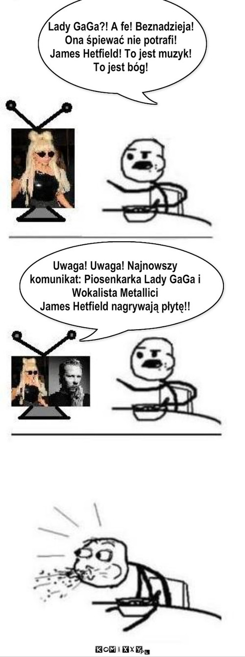 Lady GaGa?! A fe! Beznadzieja!
Ona śpiewać ... – Lady GaGa?! A fe! Beznadzieja!
Ona śpiewać nie potrafi!
James Hetfield! To jest muzyk! 
To jest bóg! Uwaga! Uwaga! Najnowszy 
komunikat: Piosenkarka Lady GaGa i 
Wokalista Metallici 
James Hetfield nagrywają płytę!! 