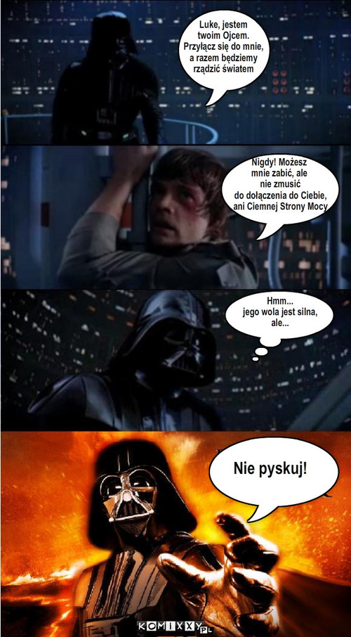 Luke, jestem 
twoim Ojcem.
Przyłącz się ... – Luke, jestem 
twoim Ojcem.
Przyłącz się do mnie,
a razem będziemy
rządzić światem Hmm...
jego wola jest silna,
ale... Nie pyskuj! Nigdy! Możesz
mnie zabić, ale
 nie zmusić
 do dołączenia do Ciebie,
 ani Ciemnej Strony Mocy 