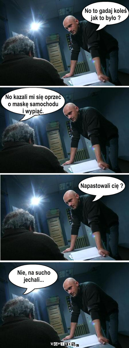 Przesłuchanie – No to gadaj koleś 
jak to było ? No kazali mi się oprzeć
o maskę samochodu 
i wypiąć. Napastowali cię ? Nie, na sucho 
jechali... 