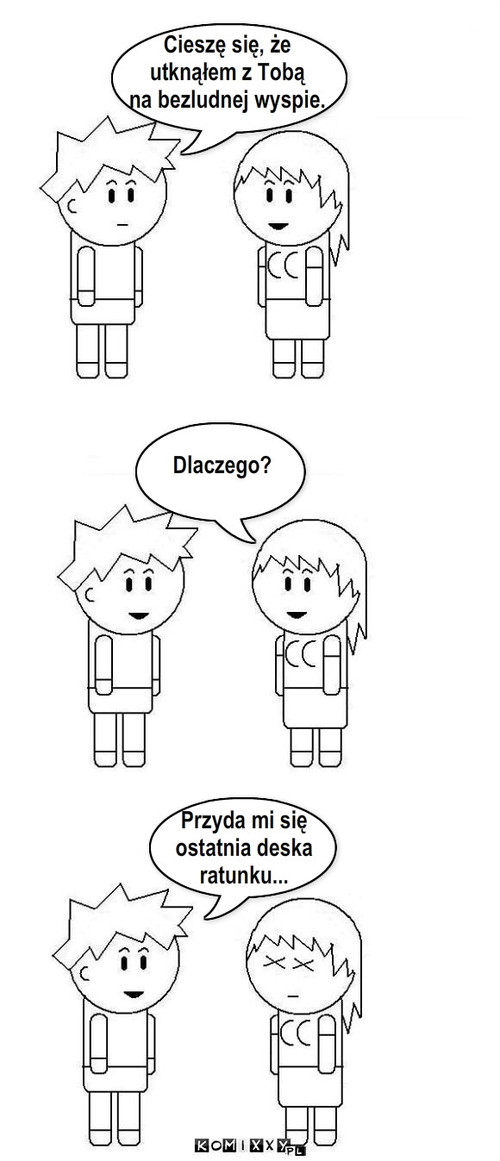 Cieszę się, że 
utknąłem z Tobą 
na ... – Cieszę się, że 
utknąłem z Tobą 
na bezludnej wyspie. Dlaczego? Przyda mi się 
ostatnia deska
ratunku... 