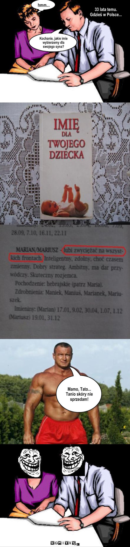 Pudzian – Kochanie, jakie imie wybierzemy dla swojego syna? hmm... 33 lata temu.
Gdzieś w Polsce... Mamo, Tato...
Tanio skóry nie sprzedam! 