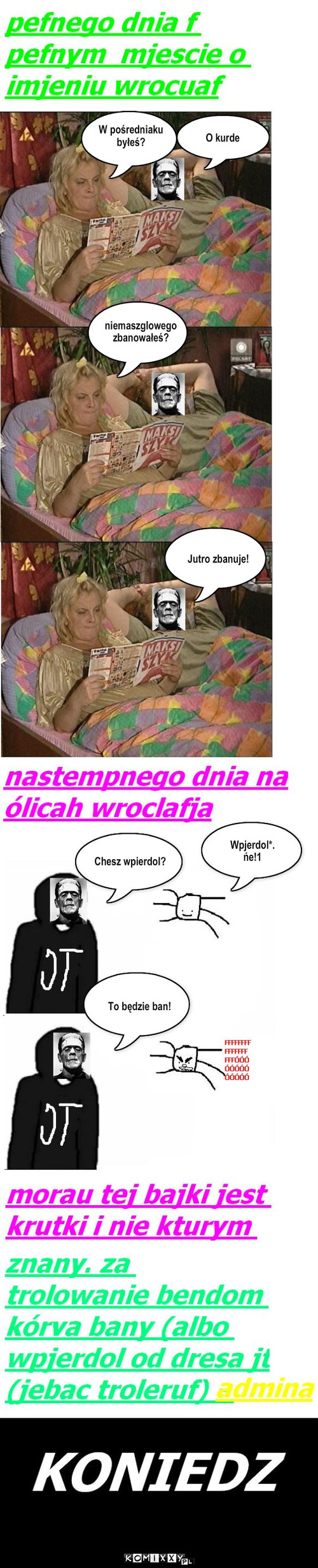 admin byl w posredniaku i nie bylo dla niego pracy wiec banuje niemaszglowego – O kurde W pośredniaku
byłeś? niemaszglowego
zbanowałeś? Jutro zbanuje! Chesz wpierdol? Wpjerdol*.
ńe!1 To będzie ban! 