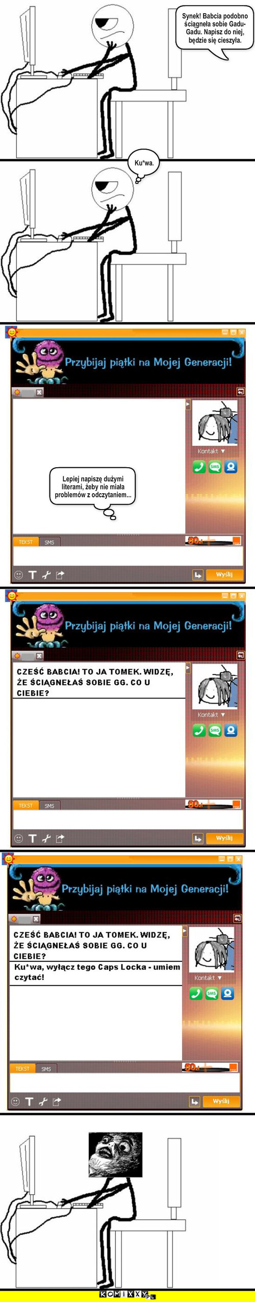 Rozmowa na GG – Synek! Babcia podobno ściągneła sobie Gadu-Gadu. Napisz do niej, będzie się cieszyła. Ku*wa. Lepiej napiszę dużymi literami, żeby nie miała problemów z odczytaniem... 