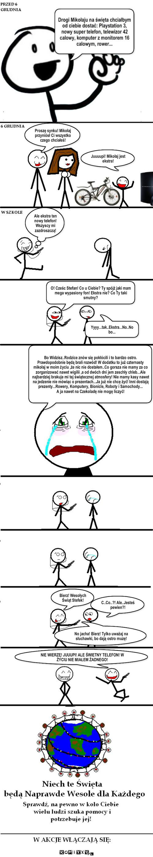 Wesołe Święta Dla Każdego – Proszę synku! Mikołaj przyniósł Ci wszystko czego chciałeś! Juuuupi! Mikołaj jest ekstra! Ale ekstra ten nowy telefon! Wszyscy mi zazdroszczą! O! Cześc Stefan! Co u Ciebie? Ty spójż jaki mam mega wypasiony fon! Ekstra nie? Co Ty taki smutny? Yyyy...tak..Ekstra...No..No bo... Bo Widzisz..Rodzice znów się pokłócili i to bardzo ostro. Prawdopodobnie będą brali rozwód! W dodatku to już czternasty mikołaj w moim życiu ,że nic nie dostałem..Co gorsza nie mamy za co zorganizować nawet wigilii ,a od dwóch dni jem zeschły chleb...Ale najbardziej brakuje mi tej świątecznej atmosfery! Nie mamy kasy nawet na jedzenie nie mówiąc o prezentach...Ja już nie chcę żyć! Inni dostają prezenty...Rowery, Komputery, Bionicle, Roboty i Samochody...
A ja nawet na Czekoladę nie mogę liczyć! Bierz! Wesołych Świąt Stefek! C..Co..?! Ale..Jesteś pewien?! No jacha! Bierz! Tylko uważaj na słuchawki, bo dają ostro muzę! NIE WIERZĘ! JUUUPI! ALE ŚWIETNY TELEFON! W ŻYCIU NIE MIAŁEM ŻADNEGO! 
