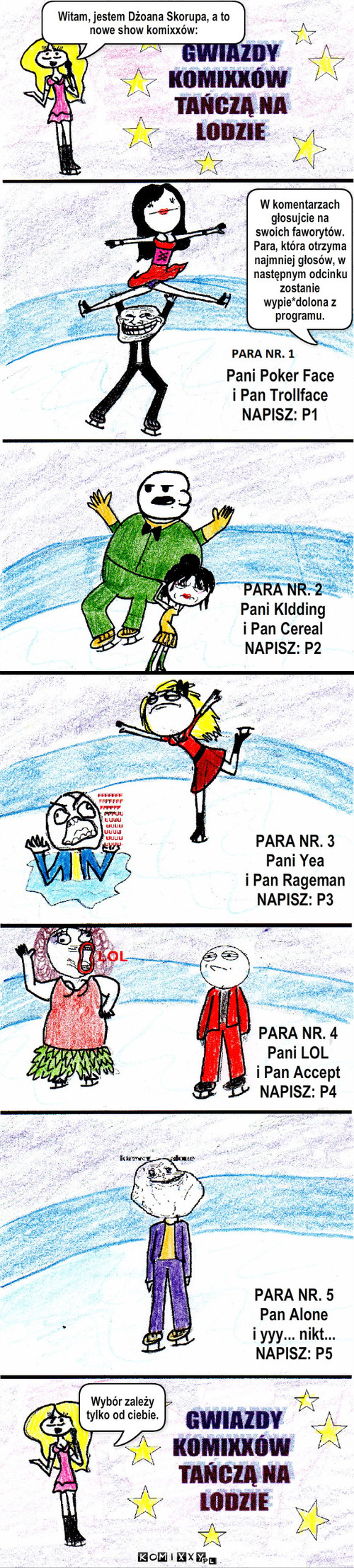 GWIAZDY KOMIXXÓW TAŃCZĄ NA LODZIE – Pani Poker Face
i Pan Trollface
NAPISZ: P1 PARA NR. 2
Pani KIdding
i Pan Cereal
NAPISZ: P2 PARA NR. 4
Pani LOL
i Pan Accept
NAPISZ: P4 PARA NR. 5
Pan Alone
i yyy... nikt...
NAPISZ: P5 PARA NR. 3
Pani Yea
i Pan Rageman
NAPISZ: P3 Witam, jestem Dżoana Skorupa, a to nowe show komixxów: Wybór zależy tylko od ciebie. W komentarzach głosujcie na swoich faworytów. Para, która otrzyma najmniej głosów, w następnym odcinku zostanie wypie*dolona z programu. 