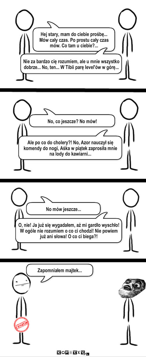 Mów! – Hej stary, mam do ciebie prośbę... Mów cały czas. Po prostu cały czas mów. Co tam u ciebie?... Nie za bardzo cię rozumiem, ale u mnie wszystko dobrze... No, ten... W Tibii parę level'ów w górę... No, co jeszcze? No mów! Ale po co do cholery?! No, Azor nauczył się komendy do nogi, Aśka w piątek zaprosiła mnie na lody do kawiarni... No mów jeszcze... O, nie! Ja już się wygadałem, aż mi gardło wyschło! W ogóle nie rozumiem o co ci chodzi! Nie powiem już ani słowa! O co ci biega?! Zapomniałem majtek... 