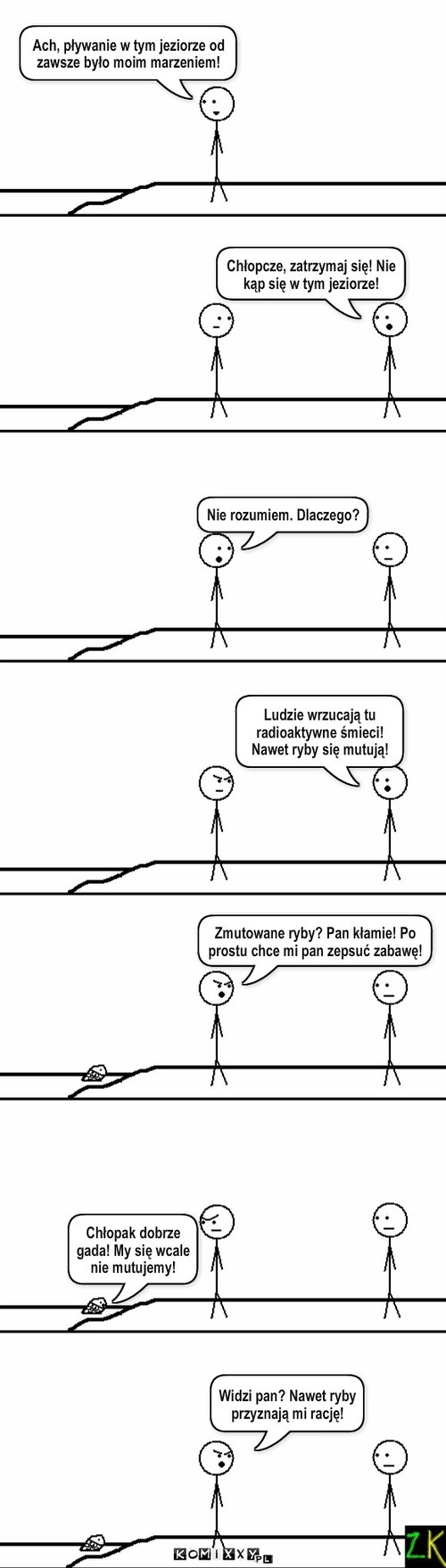 Pływanie – Chłopcze, zatrzymaj się! Nie kąp się w tym jeziorze! Ach, pływanie w tym jeziorze od zawsze było moim marzeniem! Chłopak dobrze gada! My się wcale nie mutujemy! Ludzie wrzucają tu radioaktywne śmieci! Nawet ryby się mutują! Zmutowane ryby? Pan kłamie! Po prostu chce mi pan zepsuć zabawę! Nie rozumiem. Dlaczego? Widzi pan? Nawet ryby przyznają mi rację! 