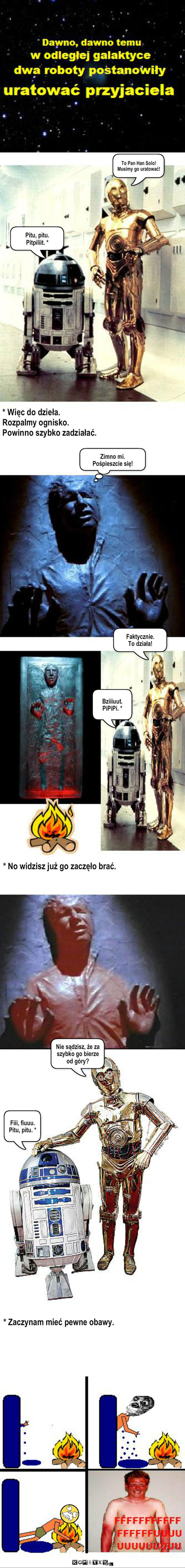 Star Wars - nieznany epizod – To Pan Han Solo!
Musimy go uratować! Zimno mi.
Pośpieszcie się! Faktycznie.
To działa! Bziiiuut. PiPiPi. * Pitu, pitu.
Pitpiliit. * * Więc do dzieła. 
Rozpalmy ognisko.
Powinno szybko zadziałać. Nie sądzisz, że za szybko go bierze 
od góry? * No widzisz już go zaczęło brać. Fiii, fiuuu.
Pitu, pitu. * * Zaczynam mieć pewne obawy. 