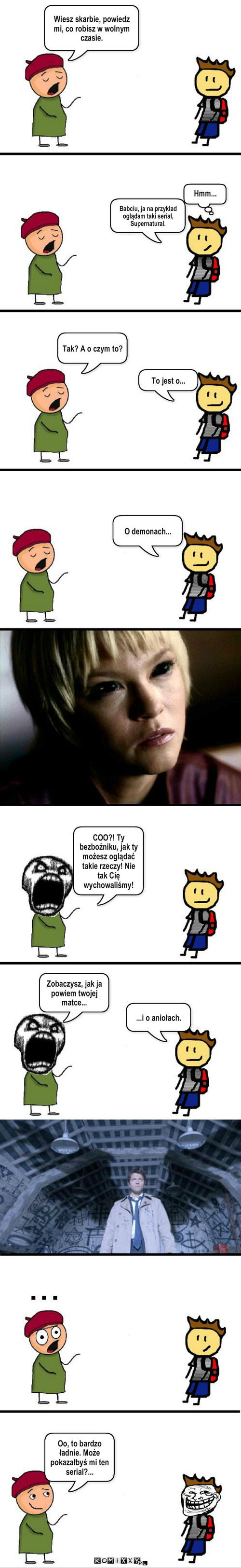 Demony i anioły – Wiesz skarbie, powiedz mi, co robisz w wolnym czasie. Hmm... Babciu, ja na przykład oglądam taki serial, Supernatural. Tak? A o czym to? To jest o... O demonach... COO?! Ty bezbożniku, jak ty możesz oglądać takie rzeczy! Nie tak Cię wychowaliśmy! Zobaczysz, jak ja powiem twojej matce... ...i o aniołach. Oo, to bardzo ładnie. Może pokazałbyś mi ten serial?... 