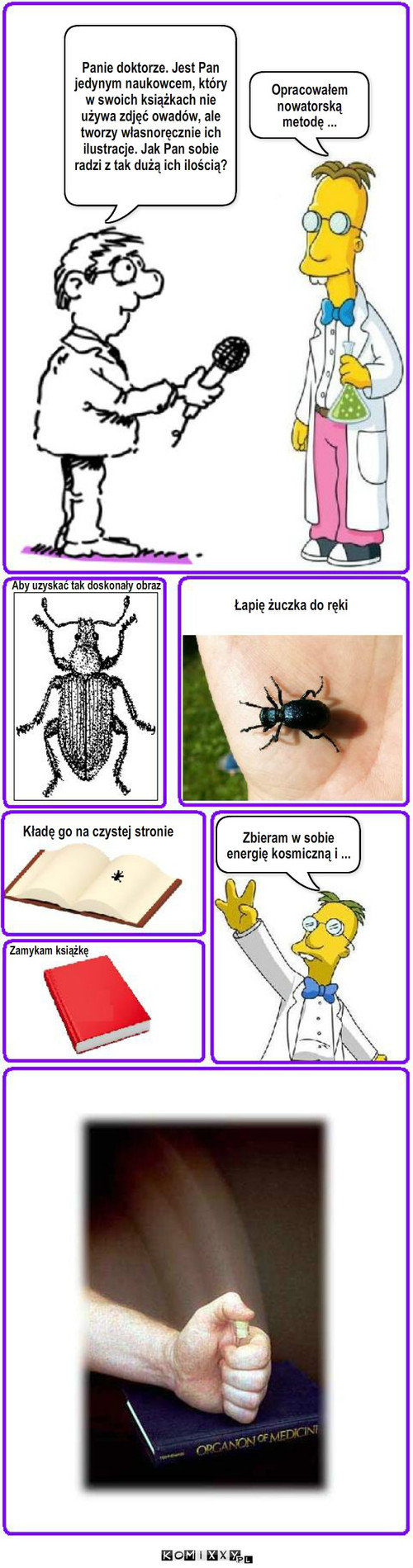 Entomolog – Panie doktorze. Jest Pan jedynym naukowcem, który w swoich książkach nie używa zdjęć owadów, ale tworzy własnoręcznie ich ilustracje. Jak Pan sobie radzi z tak dużą ich ilością? Opracowałem nowatorską metodę ... Aby uzyskać tak doskonały obraz Łapię żuczka do ręki Kładę go na czystej stronie Zamykam książkę Zbieram w sobie energię kosmiczną i ... 