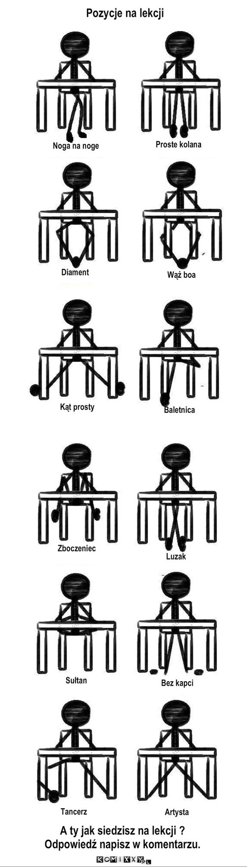 Pozycje na lekcji – Pozycje na lekcji Diament Proste kolana Noga na noge Wąż boa Kąt prosty Baletnica Zboczeniec Luzak Sułtan Bez kapci Tancerz Artysta A ty jak siedzisz na lekcji ?
Odpowiedź napisz w komentarzu. 