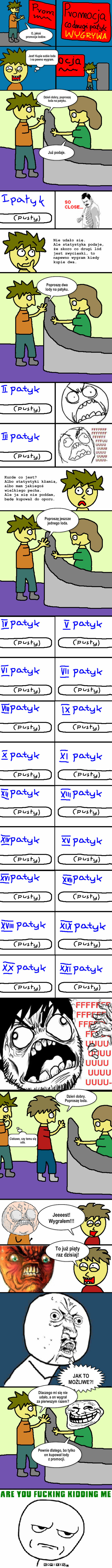 Promocja! Każdy może wygrać  – O, jakaś promocja lodów. Jest! Kupie sobie loda 
i na pewno wygram. Już podaje. Nie udało się. 
Ale statystyka podaje, że skoro co drugi lód jest zwycięski, to napewno wygram kiedy kupie dwa. Poproszę dwa lody na patyku. Kurde co jest?
Albo statystyki kłamią, albo mam jakiegoś wielkiego pecha. 
Ale ja się nie poddam, będę kupował do oporu. Poproszę jeszcze jednego loda. Ciekawe, czy temu się uda. Dzień dobry. Poproszę loda. Jeeeest!
Wygrałem!!! To już piąty raz dzisiaj! JAK TO MOŻLIWE?! Pewnie dlatego, bo tylko on kupował lody 
z promocji. Dzień dobry, poproszę loda na patyku. Dlaczego mi się nie udało, a on wygrał 
za pierwszym razem? 