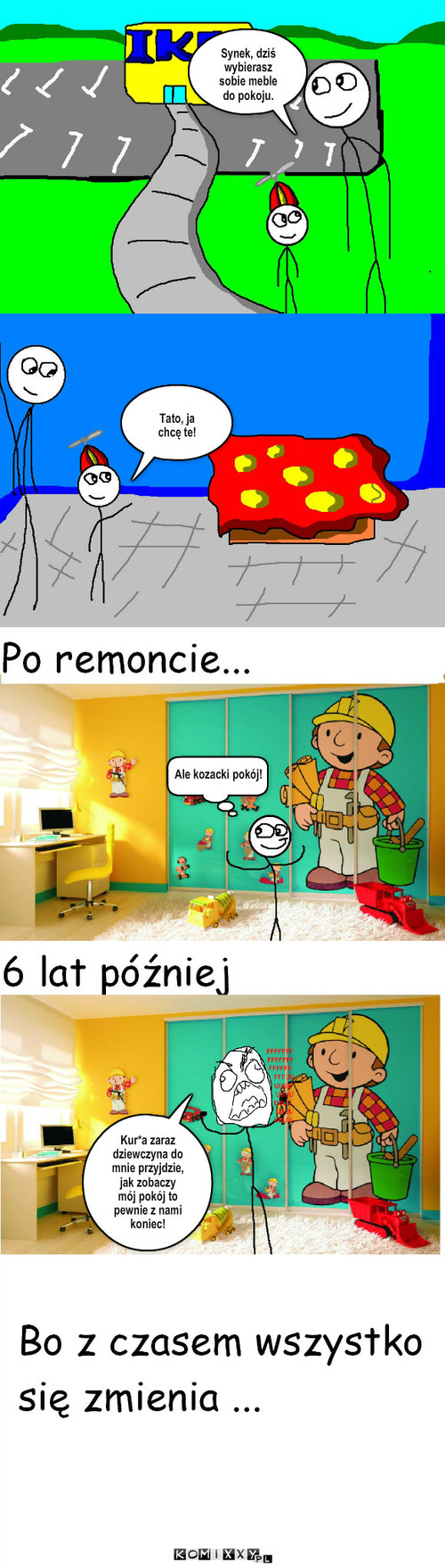 Bo z czasem wszystko się zmienia... – Synek, dziś wybierasz sobie meble do pokoju. Tato, ja chcę te! Ale kozacki pokój! Kur*a zaraz dziewczyna do mnie przyjdzie, jak zobaczy mój pokój to pewnie z nami koniec! 