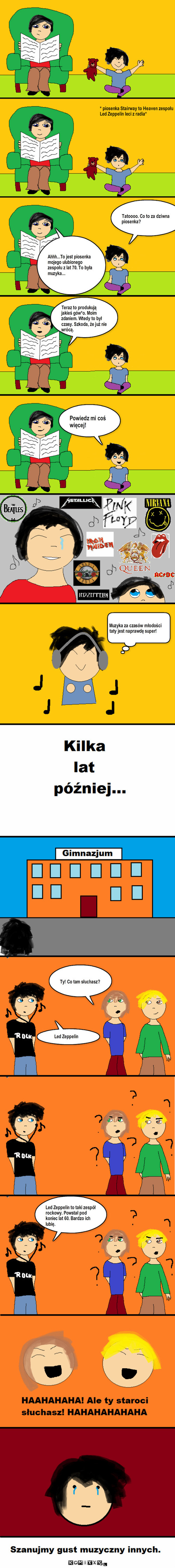 Gust muzyczny – * piosenka Stairway to Heaven zespołu Led Zeppelin leci z radia* Tatoooo. Co to za dziwna piosenka? Ahhh...To jest piosenka mojego ulubionego zespołu z lat 70. To była muzyka... Teraz to produkują jakieś gów*o. Moim zdaniem. Wtedy to był czasy. Szkoda, że już nie wrócą. Powiedz mi coś więcej! Muzyka za czasów młodości taty jest naprawdę super! Ty! Co tam słuchasz? Led Zeppelin Led Zeppelin to taki zespół rockowy. Powstał pod koniec lat 60. Bardzo ich lubię. 