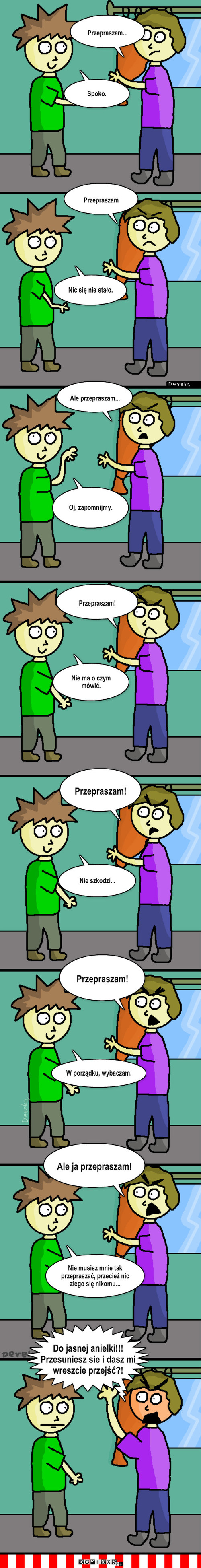 Przeprosiny – Przepraszam... Spoko. Przepraszam Nic się nie stało. Ale przepraszam... Oj, zapomnijmy. Przepraszam! Nie ma o czym mówić. Przepraszam! Nie szkodzi... Przepraszam! W porządku, wybaczam. Ale ja przepraszam! Nie musisz mnie tak przepraszać, przecież nic złego się nikomu... Do jasnej anielki!!!
Przesuniesz sie i dasz mi wreszcie przejść?! 