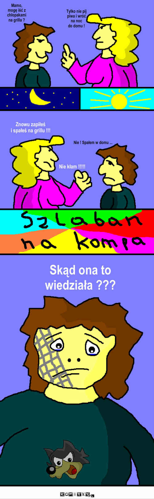 Grill – Mamo, mogę iść z chłopakami na grilla ? Tylko nie pij piwa i wróć na noc 
do domu ! Nie ! Spałem w domu ... Skąd ona to 
wiedziała ??? Nie kłam !!!!! Znowu zapiłeś 
i spałeś na grillu !!! 