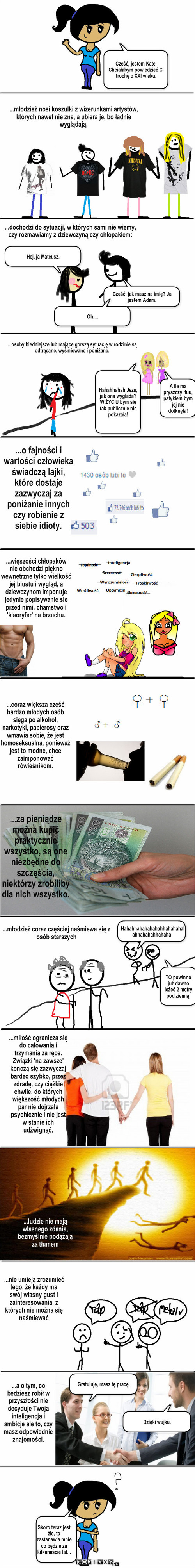 Realia XXI wieku – Cześć, jak masz na imię? Ja jestem Adam. Hej, ja Mateusz. Oh.... Cześć, jestem Kate. Chciałabym powiedzieć Ci trochę o XXI wieku. Hahahhahahahahahhahahahahahhahahahhahaha ... .. Gratuluję, masz tę pracę. Dzięki wujku. Skoro teraz jest źle, to zastanawia mnie co będzie za kilkanaście lat... ...dochodzi do sytuacji, w których sami nie wiemy, czy rozmawiamy z dziewczyną czy chłopakiem: ...osoby biedniejsze lub mające gorszą sytuację w rodzinie są odtrącane, wyśmiewane i poniżane. A ile ma pryszczy, fuu, patykiem bym jej nie dotknęła! ...o fajności i wartości człowieka świadczą lajki, które dostaje zazwyczaj za poniżanie innych czy robienie z siebie idioty. ...coraz większa część bardzo młodych osób sięga po alkohol, narkotyki, papierosy oraz wmawia sobie, że jest homoseksualna, ponieważ jest to modne, chce zaimponować rówieśnikom. ...za pieniądze można kupić praktycznie wszystko, są one niezbędne do szczęścia, niektórzy zrobiliby dla nich wszystko. TO powinno już dawno leżeć 2 metry pod ziemią. ...ludzie nie mają własnego zdania, bezmyślnie podążają za tłumem ...nie umieją zrozumieć tego, że każdy ma swój własny gust i zainteresowania, z których nie można się naśmiewać ...a o tym, co będziesz robił w przyszłości nie decyduje Twoja inteligencja i ambicje ale to, czy masz odpowiednie znajomości. ...miłość ogranicza się do całowania i trzymania za ręce. Związki 'na zawsze' konczą się zazwyczaj bardzo szybko, przez zdradę, czy ciężkie chwile, do których większość młodych par nie dojrzała psychicznie i nie jest w stanie ich udźwignąć. ...młodzież coraz częściej naśmiewa się z osób starszych ...więszości chłopaków nie obchodzi piękno wewnętrzne tylko wielkość jej biustu i wygląd, a dziewczynom imponuje  jedynie popisywanie sie przed nimi, chamstwo i 'klaoryfer' na brzuchu. Hahahhahah Jezu, jak ona wyglada? W ŻYCIU bym się tak publicznie nie pokazała! ...młodzież nosi koszulki z wizerunkami artystów, których nawet nie zna, a ubiera je, bo ładnie wyglądają. 