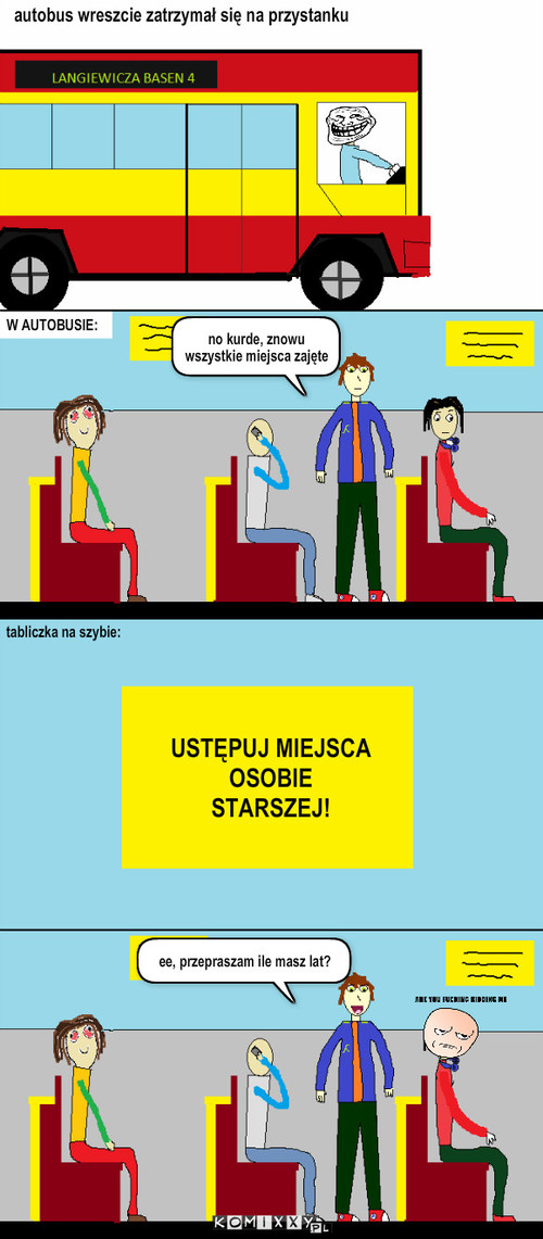 Problem w autobusie – autobus wreszcie zatrzymał się na przystanku W AUTOBUSIE: no kurde, znowu wszystkie miejsca zajęte tabliczka na szybie: USTĘPUJ MIEJSCA OSOBIE STARSZEJ! ee, przepraszam ile masz lat? 