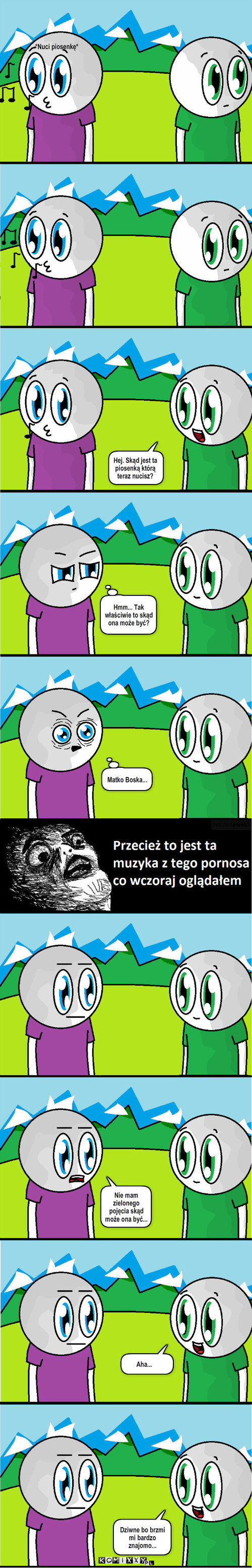 Piosenka – *Nuci piosenkę* Hej. Skąd jest ta piosenką którą teraz nucisz? Hmm... Tak właściwie to skąd ona może być? Matko Boska... Nie mam zielonego pojęcia skąd może ona być... Aha... Dziwne bo brzmi mi bardzo znajomo... 