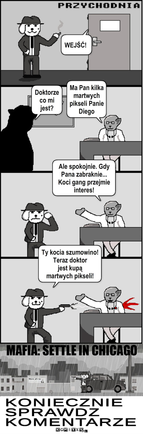 Mafia: Prachunki w Chicago – Doktorze co mi jest? Ma Pan kilka martwych
pikseli Panie
Diego Ale spokojnie. Gdy Pana zabraknie... Koci gang przejmie interes! WEJŚĆ! Ty kocia szumowino!
Teraz doktor
jest kupą
martwych pikseli! 