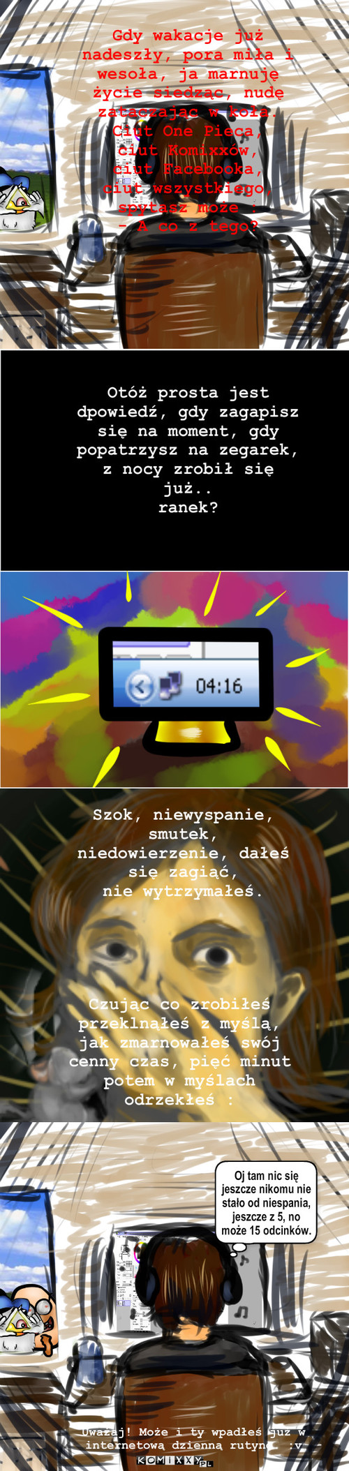 Gdy wakacje już nadeszły... – Gdy wakacje już nadeszły, pora miła i wesoła, ja marnuję życie siedząc, nudę zataczając w koła.
Ciut One Pieca,
ciut Komixxów, 
ciut Facebooka,
ciut wszystkiego, 
spytasz może :
- A co z tego? Otóż prosta jest dpowiedź, gdy zagapisz się na moment, gdy popatrzysz na zegarek,
z nocy zrobił się już..
ranek? Szok, niewyspanie, smutek, niedowierzenie, dałeś się zagiąć,
nie wytrzymałeś. Czując co zrobiłeś przeklnąłeś z myślą, jak zmarnowałeś swój cenny czas, pięć minut potem w myślach odrzekłeś : Oj tam nic się jeszcze nikomu nie stało od niespania, jeszcze z 5, no może 15 odcinków. Uważaj! Może i ty wpadłeś już w internetową dzienną rutynę. :v 