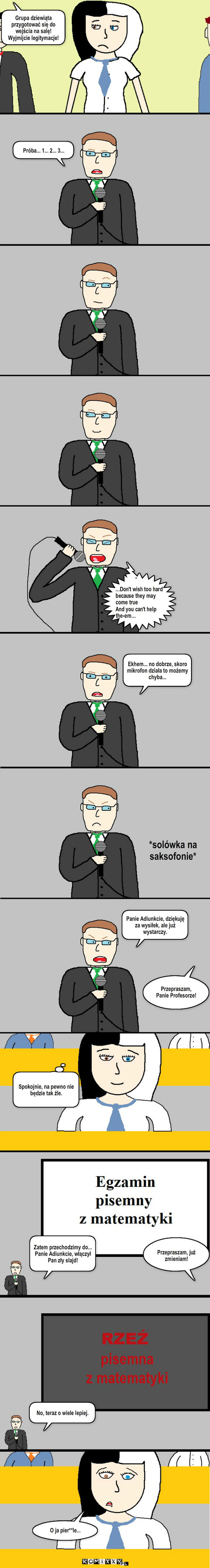 Z życia pewnej studentki: Egzamin – Grupa dziewiąta przygotować się do wejścia na salę! Wyjmijcie legitymacje! Próba... 1... 2... 3... ...Don't wish too hard because they may come true
And you can't help the-em... Ekhem... no dobrze, skoro mikrofon działa to możemy chyba... *solówka na saksofonie* Panie Adiunkcie, dziękuję za wysiłek, ale już wystarczy. Przepraszam, Panie Profesorze! Spokojnie, na pewno nie będzie tak źle. Zatem przechodzimy do... Panie Adiunkcie, włączył Pan zły slajd! Przepraszam, już zmieniam! No, teraz o wiele lepiej. O ja pier**le... 