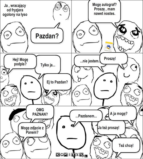 Autograf – Pazdan? Mogę autograf? 
Proszę , mam nawet nostes. Tylko ja... ...nie jestem... Hej! Mogę podpis? Ej to Pazdan? Proszę! OMG PAZNAN? Mogę zdjęcie z Panem? Ja też proszę! Też chcę! A ja mogę? ...Pazdanem... Ja , wracający od fryzjera ogolony na łyso 