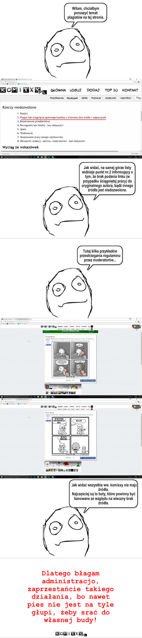 Plagiaty – ____________________________________ Witam, chciałbym poruszyć temat plagiatów na tej stronie. Jak widać, na samej górze listy widnieje punkt nr.2 informujący o tym, że brak podania linku (w przypadku ściągniętej pracy) do oryginalnego autora, bądź innego źródła jest niedozwolone. Tutaj kilka przykładów przestrzegania regulaminu przez moderatorów... Jak widać wszystkie ww. komixxy nie mają źródła.
Najczęściej są to boty, które powinny być banowane ze względu na wieczny brak źródła. Dlatego błagam administracjo, zaprzestańcie takiego działania, bo nawet pies nie jest na tyle głupi, żeby srać do własnej budy! 