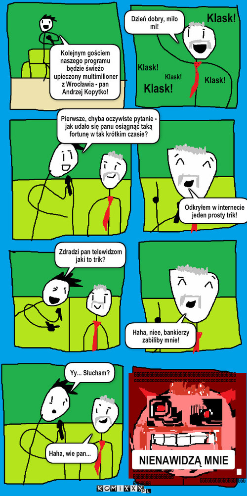 Multimilioner Andrzej – Dzień dobry, miło mi! Klask! Klask! Klask! Klask! Klask! Pierwsze, chyba oczywiste pytanie - jak udało się panu osiągnąć taką fortunę w tak krótkim czasie? Kolejnym gościem naszego programu będzie świeżo upieczony multimilioner z Wrocławia - pan Andrzej Kopytko! Odkryłem w internecie jeden prosty trik! Zdradzi pan telewidzom jaki to trik? Haha, niee, bankierzy zabiliby mnie! Yy... Słucham? Haha, wie pan... NIENAWIDZĄ MNIE 