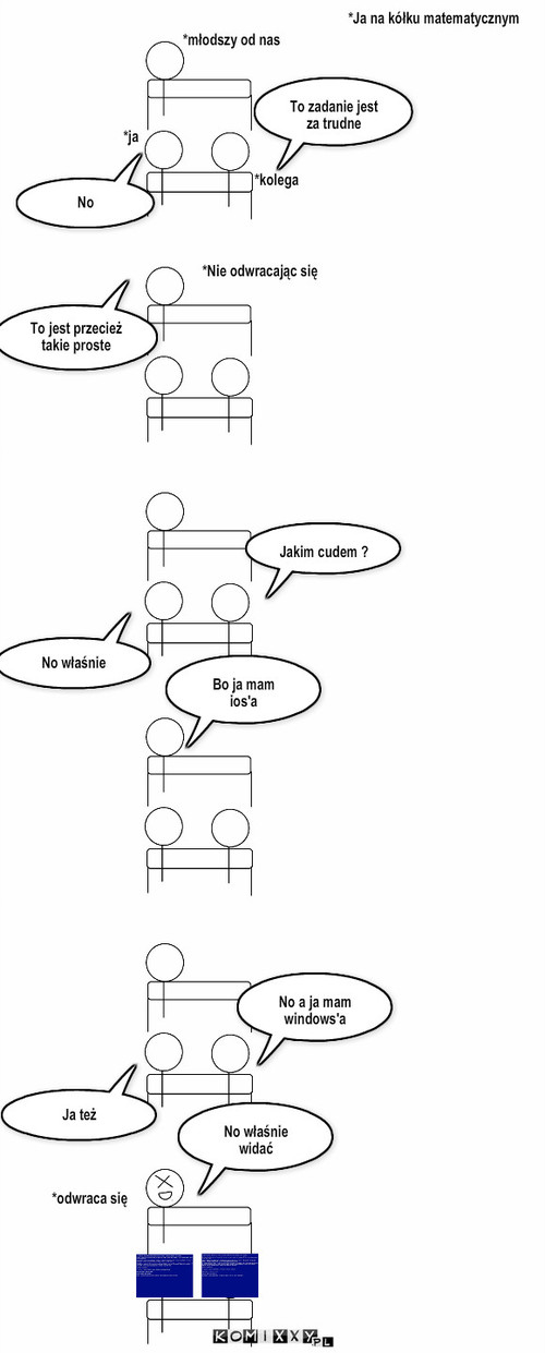 Na kółku matematycznym  – *Ja na kółku matematycznym *ja *kolega *młodszy od nas No To zadanie jest za trudne *Nie odwracając się To jest przecież takie proste Jakim cudem ? No właśnie Bo ja mam ios'a No właśnie widać *odwraca się No a ja mam windows'a Ja też 