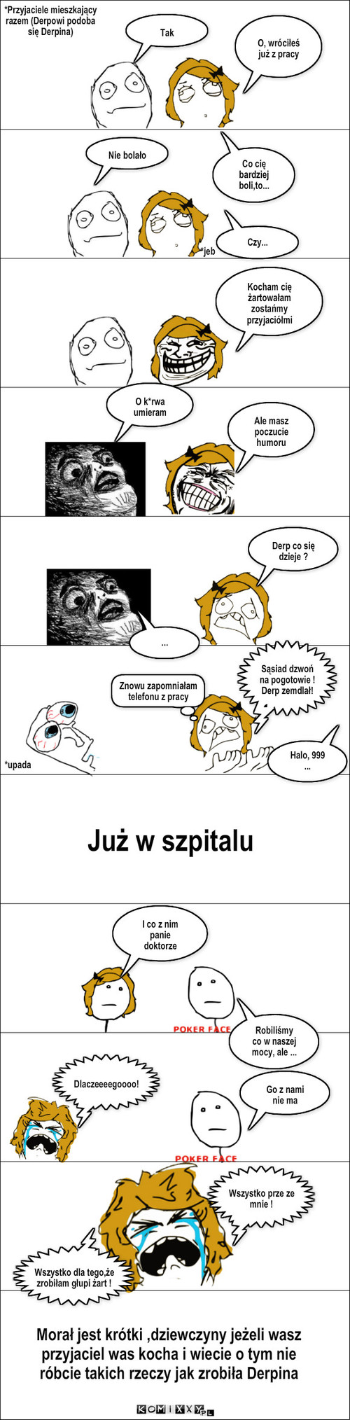 Nie róbcie takich rzeczy! – O, wróciłeś już z pracy Tak Co cię bardziej boli,to... *jeb Nie bolało *Przyjaciele mieszkający razem (Derpowi podoba się Derpina) O k*rwa umieram Ale masz poczucie humoru Derp co się dzieje ? ... *upada Sąsiad dzwoń na pogotowie !
Derp zemdlał! Halo, 999 ... Już w szpitalu I co z nim panie doktorze Robiliśmy co w naszej mocy, ale ... Go z nami nie ma Dlaczeeeegoooo! Wszystko prze ze   mnie ! Wszystko dla tego,że zrobiłam głupi żart ! Morał jest krótki ,dziewczyny jeżeli wasz przyjaciel was kocha i wiecie o tym nie róbcie takich rzeczy jak zrobiła Derpina Czy... Kocham cię żartowałam zostańmy przyjaciółmi Znowu zapomniałam telefonu z pracy 