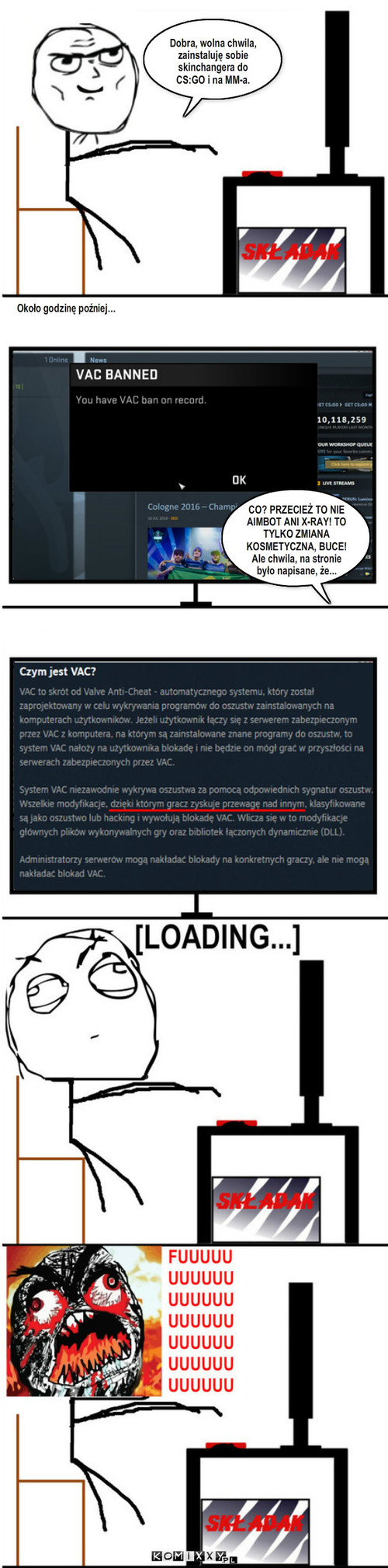 VAC – Około godzinę poźniej... CO? PRZECIEŻ TO NIE AIMBOT ANI X-RAY! TO TYLKO ZMIANA KOSMETYCZNA, BUCE!
Ale chwila, na stronie było napisane, że... Dobra, wolna chwila, zainstaluję sobie skinchangera do CS:GO i na MM-a. 