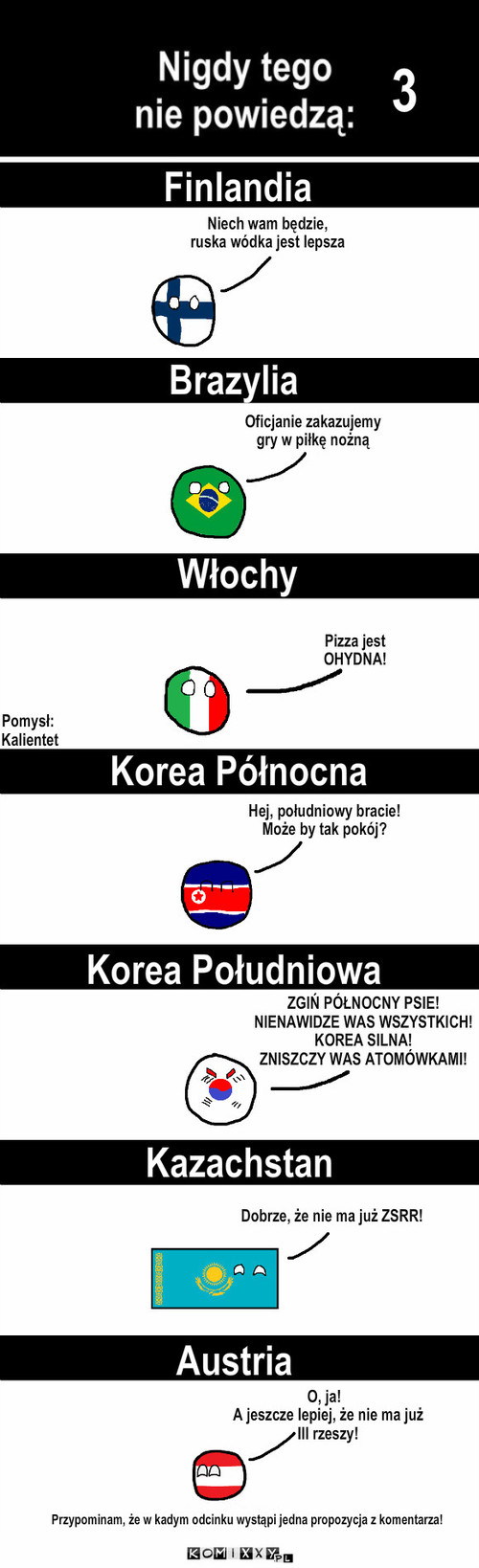 Nigdy tego nie powiedzą! Odc. 3 – 3 Brazylia Finlandia Włochy Korea Północna Korea Południowa Kazachstan Austria Niech wam będzie,
ruska wódka jest lepsza Oficjanie zakazujemy
gry w piłkę nożną Pizza jest
OHYDNA! Pomysł:
 Kalientet Hej, południowy bracie!
Może by tak pokój? ZGIŃ PÓŁNOCNY PSIE!
NIENAWIDZE WAS WSZYSTKICH!
KOREA SILNA!
ZNISZCZY WAS ATOMÓWKAMI! Dobrze, że nie ma już ZSRR! O, ja!
        A jeszcze lepiej, że nie ma już
        III rzeszy! Przypominam, że w kadym odcinku wystąpi jedna propozycja z komentarza! 