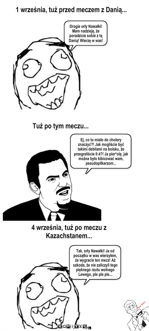 Ten sam kibic, trzy różne sytuacje – 1 września, tuż przed meczem z Danią... Tuż po tym meczu... Drogie orły Nawałki! Mam nadzieję, że poradzicie sobie z tą Danią! Wierzę w was! Ej, co to miało do cholery znaczyć?! Jak mogliście być takimi debilami na boisku, że przegraliście 0:4?! Ja pier*olę, jak można było kibicować wam, pseudopiłkarzom... 4 września, tuż po meczu z Kazachstanem... Tak, orły Nawałki! Ja od początku w was wierzyłem, że wygracie ten mecz! Aż szkoda, że nie zaliczyli tego pięknego rzutu wolnego Lewego, ple ple ple... 