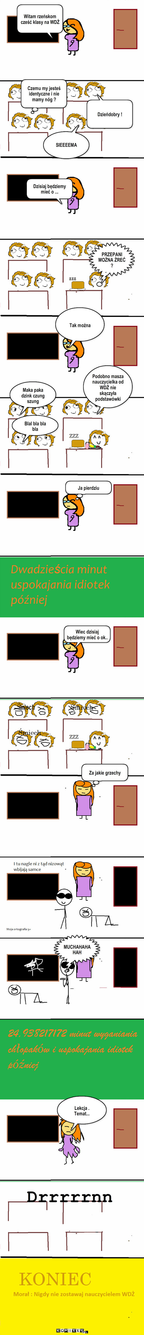 Lekcja WDŻ – Witam rzeńskom cześć klasy na WDŻ Dzieńdobry ! Czemu my jesteś identyczne i nie mamy nóg ? SIEEEEMA PRZEPANI MOŻNA ŻREĆ ? ZZZ Tak można Maka paka dzink czung szung Blal bla bla  bla Podobno masza nauczycielka od WDŻ nie skączyła podstawówki Ja pierdziu Dzisiaj będziemy mieć o ... Wiec dzisiaj będziemy mieć o ok.. Za jakie grzechy MUCHAHAHAHAH Lekcja . Temat... Drrrrrnn 