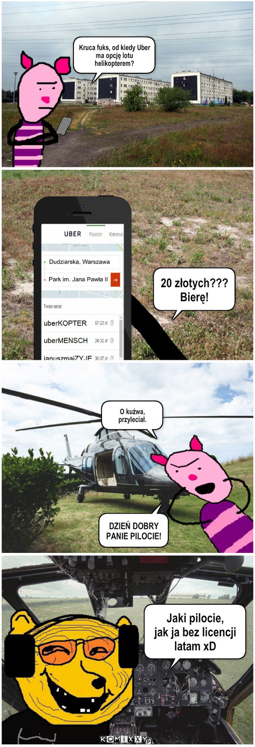 Uberkopter – Kruca fuks, od kiedy Uber ma opcję lotu helikopterem? 20 złotych???
Bierę! DZIEŃ DOBRY PANIE PILOCIE! O kuźwa, przyleciał. Jaki pilocie, 
jak ja bez licencji
latam xD 