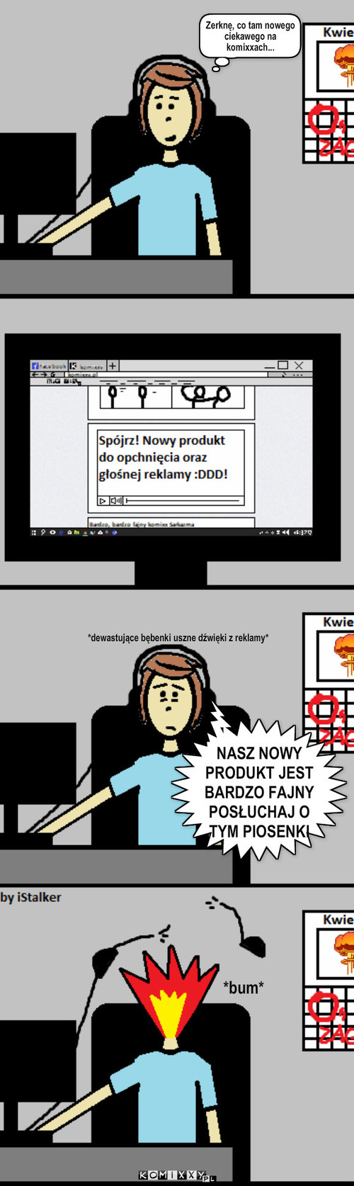 Nagłe, głośne reklamy – Zerknę, co tam nowego ciekawego na komixxach... *dewastujące bębenki uszne dźwięki z reklamy* *bum* NASZ NOWY PRODUKT JEST BARDZO FAJNY POSŁUCHAJ O TYM PIOSENKI 