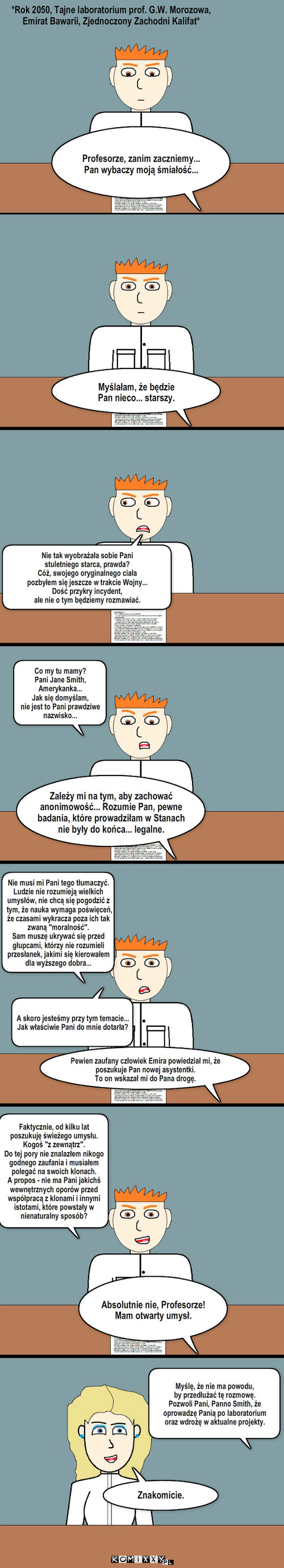 Laboratorium Morozowa #13 – Profesorze, zanim zaczniemy...
Pan wybaczy moją śmiałość... *Rok 2050, Tajne laboratorium prof. G.W. Morozowa, Emirat Bawarii, Zjednoczony Zachodni Kalifat* Myślałam, że będzie 
Pan nieco... starszy. Zależy mi na tym, aby zachować anonimowość... Rozumie Pan, pewne badania, które prowadziłam w Stanach nie były do końca... legalne. Nie musi mi Pani tego tłumaczyć. Ludzie nie rozumieją wielkich umysłów, nie chcą się pogodzić z tym, że nauka wymaga poświęceń, że czasami wykracza poza ich tak zwaną 