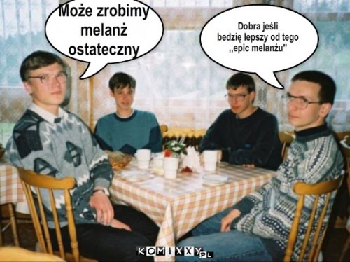 melanż – Może zrobimy 
melanż 
ostateczny Dobra jeśli 
bedzię lepszy od tego 
,,epic melanżu'' 