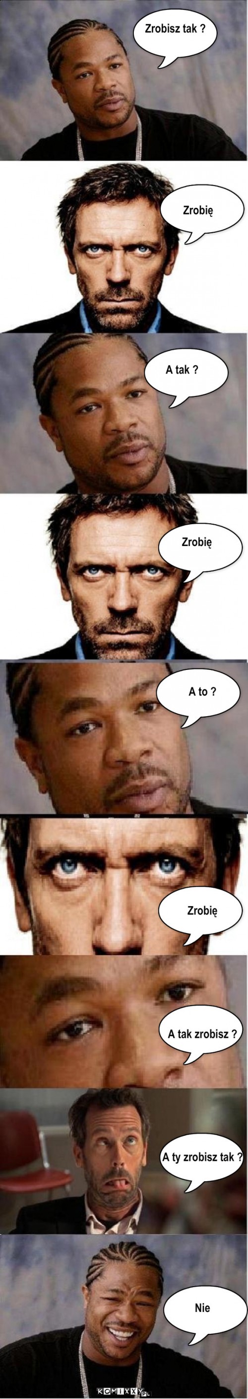 Dr. House  i Xzibit – Zrobisz tak ? Zrobię A tak ? Zrobię A to ?















Zrobię








A tak zrobisz ?








A ty zrobisz tak ?










Nie 