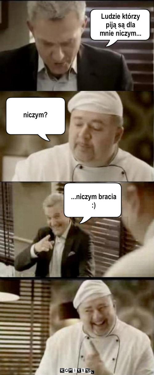 Bracia – niczym? ...niczym bracia
:) Ludzie którzy 
piją są dla 
mnie niczym... 