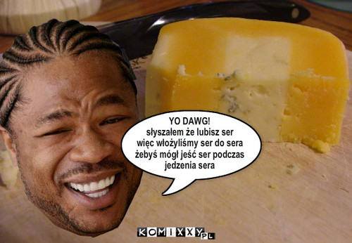 YO DAWG
slyszalem ze lubisz ser
wiec ... – YO DAWG!
słyszałem że lubisz ser
więc włożyliśmy ser do sera
żebyś mógł jeść ser podczas
jedzenia sera 