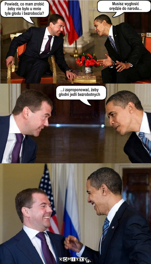 Medvedev vs. Obama – Powiedz, co mam zrobić
żeby nie było u mnie
tyle głodu i bezrobocia? ...i zaproponować, żeby
głodni jedli bezrobotnych Musisz wygłosić 
orędzie do narodu... 
