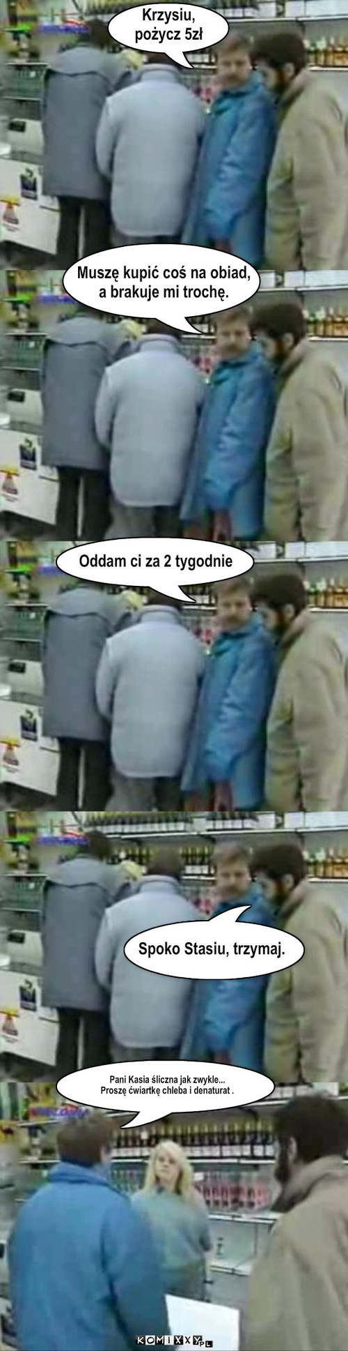 Zakupy – Krzysiu, 
pożycz 5zł Muszę kupić coś na obiad,
a brakuje mi trochę. Spoko Stasiu, trzymaj. Pani Kasia śliczna jak zwykle...
Proszę ćwiartkę chleba i denaturat . Oddam ci za 2 tygodnie 