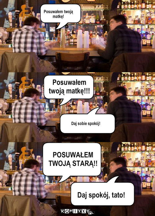 Posuwałem twoją matkę – Posuwałem twoją 
matkę! POSUWAŁEM 
TWOJĄ STARĄ!! Posuwałem 
twoją matkę!!! Daj sobie spokój! Daj spokój, tato! 