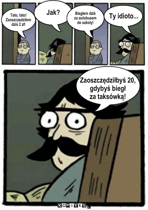 Tato, tato! Zaoszczędziłem  dziś 2 zł! – Tato, tato!
Zaoszczędziłem 
dziś 2 zł! Jak? Biegłem dziś
za autobusem 
do szkoły! Ty idioto... Zaoszczędziłbyś 20, 
gdybyś biegł 
za taksówką! 