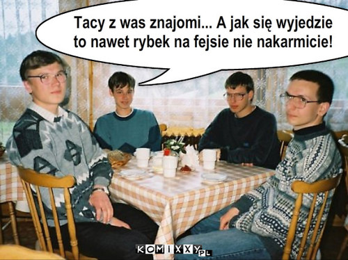 koledzy – Tacy z was znajomi... A jak się wyjedzie 
to nawet rybek na fejsie nie nakarmicie! 