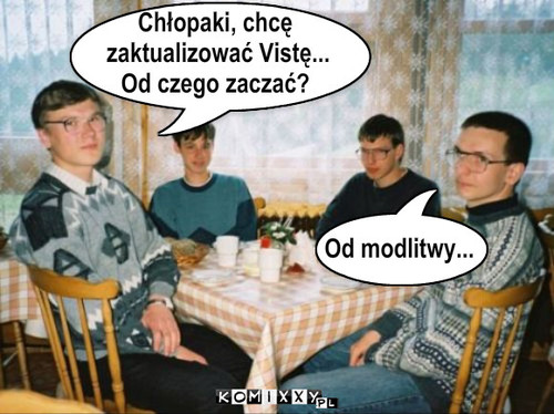 Krzesełko – Chłopaki, chcę
 zaktualizować Vistę... 
Od czego zaczać? Od modlitwy... 