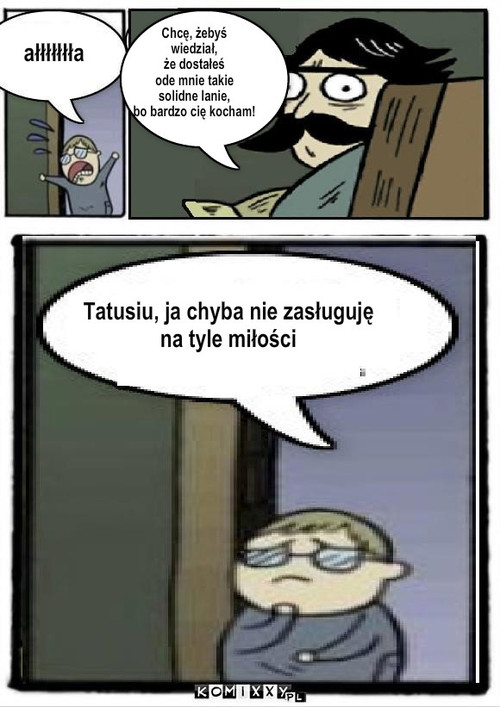 ałłłła – ałłłłłłła Chcę, żebyś 
wiedział, 
że dostałeś 
ode mnie takie 
solidne lanie, 
bo bardzo cię kocham! Tatusiu, ja chyba nie zasługuję 
na tyle miłości 